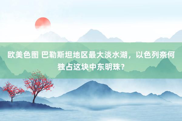 欧美色图 巴勒斯坦地区最大淡水湖，以色列奈何独占这块中东明珠？