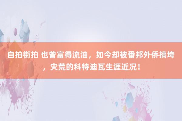 自拍街拍 也曾富得流油，如今却被番邦外侨搞垮，灾荒的科特迪瓦生涯近况！