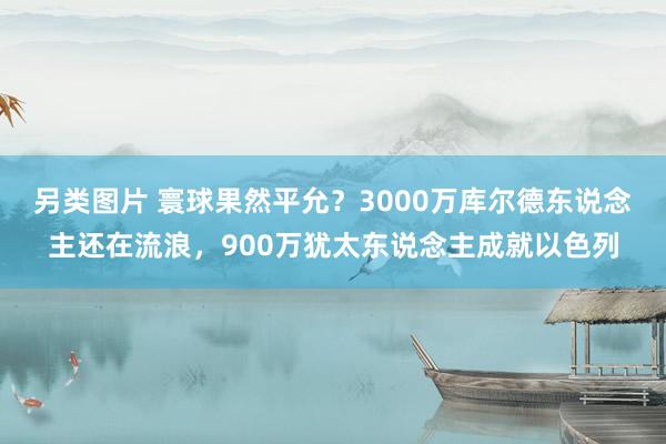 另类图片 寰球果然平允？3000万库尔德东说念主还在流浪，900万犹太东说念主成就以色列