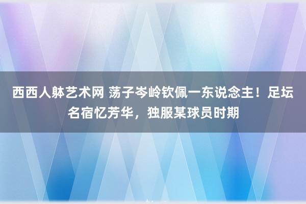 西西人躰艺术网 荡子岑岭钦佩一东说念主！足坛名宿忆芳华，独服某球员时期