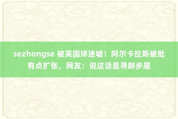 sezhongse 被英国球迷嘘！阿尔卡拉斯被批有点扩张，网友：说这话是寻衅步履