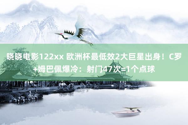 晓晓电影122xx 欧洲杯最低效2大巨星出身！C罗+姆巴佩爆冷：射门47次=1个点球