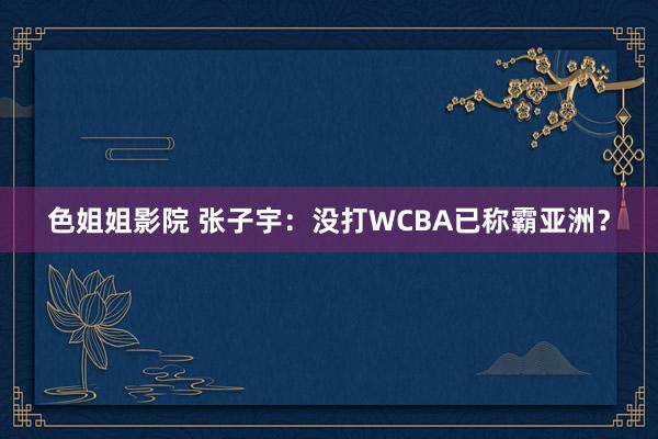 色姐姐影院 张子宇：没打WCBA已称霸亚洲？