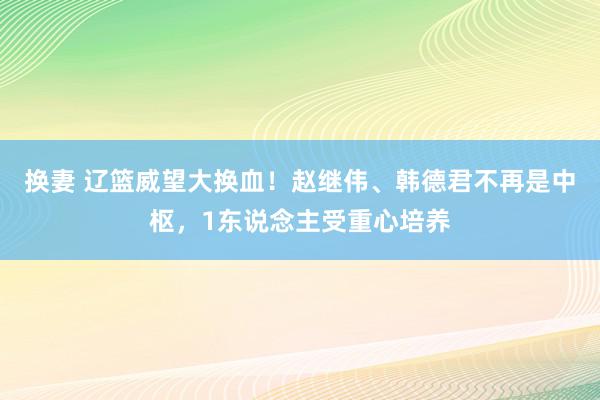 换妻 辽篮威望大换血！赵继伟、韩德君不再是中枢，1东说念主受重心培养