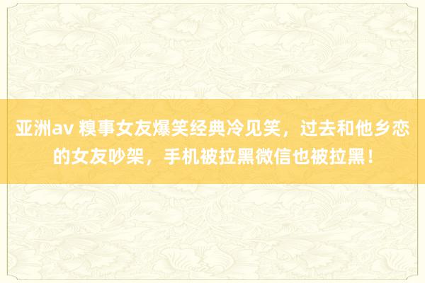 亚洲av 糗事女友爆笑经典冷见笑，过去和他乡恋的女友吵架，手机被拉黑微信也被拉黑！