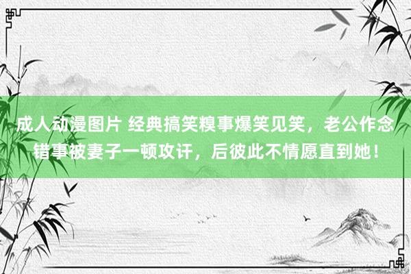 成人动漫图片 经典搞笑糗事爆笑见笑，老公作念错事被妻子一顿攻讦，后彼此不情愿直到她！