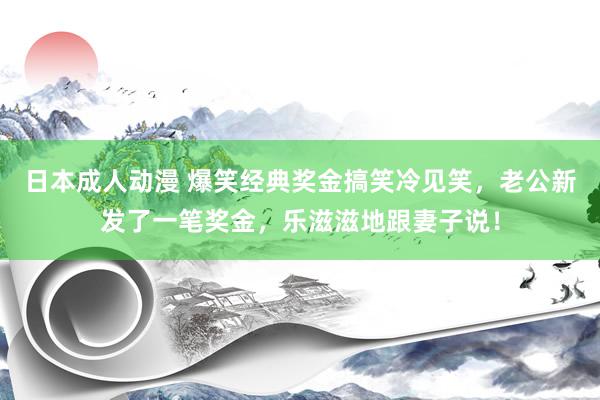 日本成人动漫 爆笑经典奖金搞笑冷见笑，老公新发了一笔奖金，乐滋滋地跟妻子说！