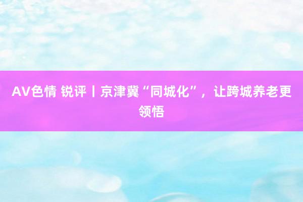 AV色情 锐评丨京津冀“同城化”，让跨城养老更领悟