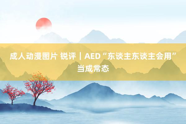 成人动漫图片 锐评｜AED“东谈主东谈主会用”当成常态