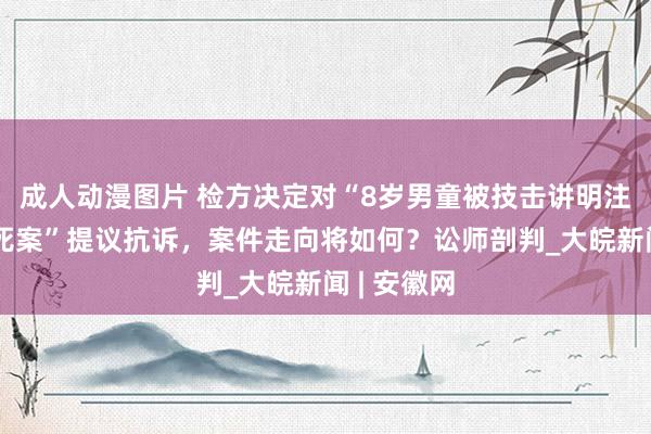 成人动漫图片 检方决定对“8岁男童被技击讲明注解殴打致死案”提议抗诉，案件走向将如何？讼师剖判_大皖新闻 | 安徽网