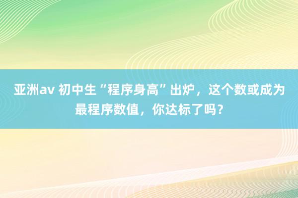 亚洲av 初中生“程序身高”出炉，这个数或成为最程序数值，你达标了吗？