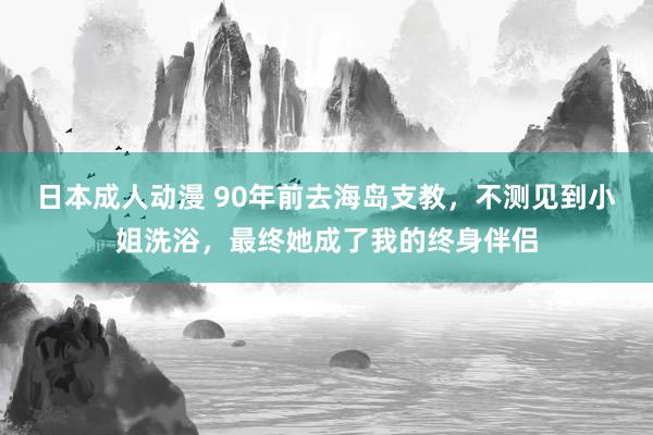 日本成人动漫 90年前去海岛支教，不测见到小姐洗浴，最终她成了我的终身伴侣