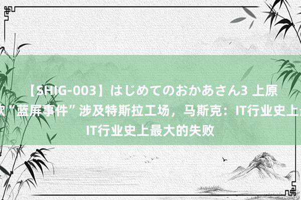 【SHIG-003】はじめてのおかあさん3 上原さゆり 微软“蓝屏事件”涉及特斯拉工场，马斯克：IT行业史上最大的失败