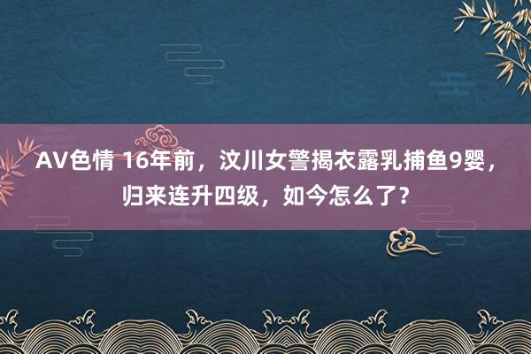 AV色情 16年前，汶川女警揭衣露乳捕鱼9婴，归来连升四级，如今怎么了？