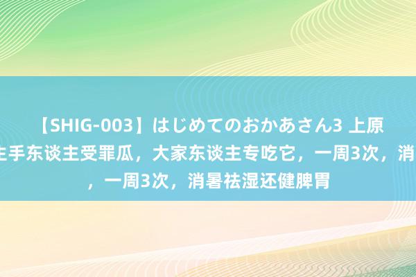 【SHIG-003】はじめてのおかあさん3 上原さゆり 夏天，生手东谈主受罪瓜，大家东谈主专吃它，一周3次，消暑祛湿还健脾胃