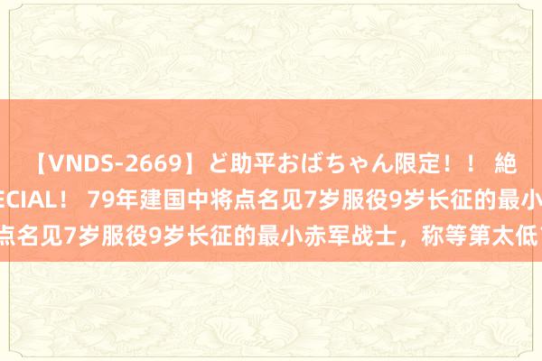 【VNDS-2669】ど助平おばちゃん限定！！ 絶頂ディルドオナニーSPECIAL！ 79年建国中将点名见7岁服役9岁长征的最小赤军战士，称等第太低？