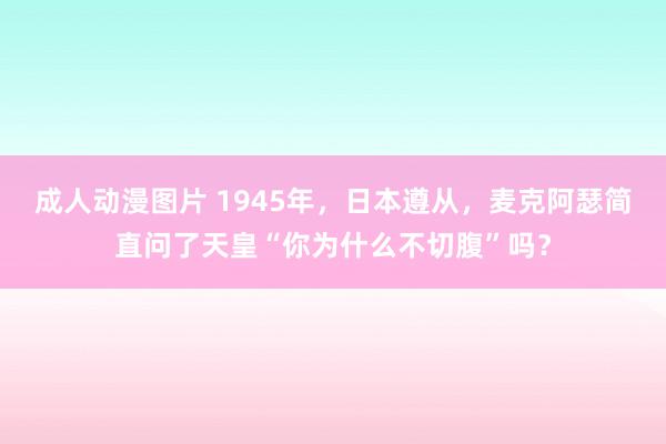 成人动漫图片 1945年，日本遵从，麦克阿瑟简直问了天皇“你为什么不切腹”吗？