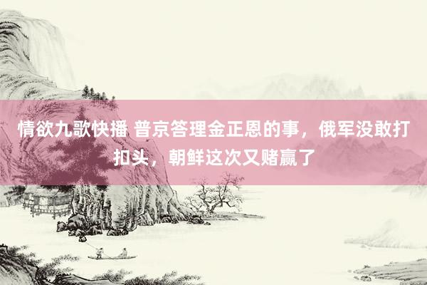 情欲九歌快播 普京答理金正恩的事，俄军没敢打扣头，朝鲜这次又赌赢了