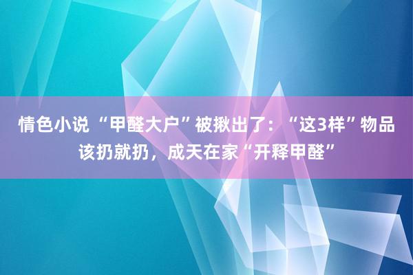 情色小说 “甲醛大户”被揪出了：“这3样”物品该扔就扔，成天在家“开释甲醛”