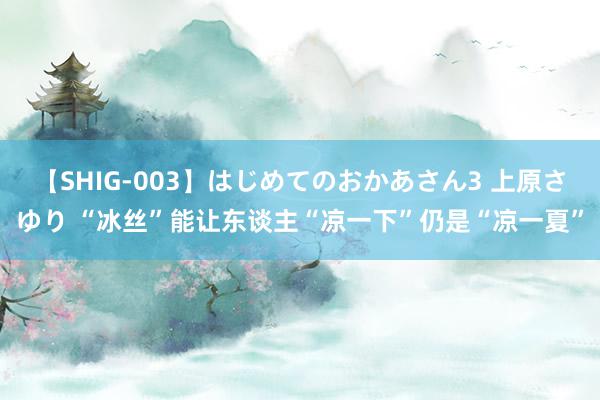 【SHIG-003】はじめてのおかあさん3 上原さゆり “冰丝”能让东谈主“凉一下”仍是“凉一夏”