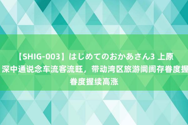 【SHIG-003】はじめてのおかあさん3 上原さゆり 深中通说念车流客流旺，带动湾区旅游阛阓存眷度握续高涨