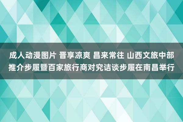 成人动漫图片 晋享凉爽 昌来常往 山西文旅中部推介步履暨百家旅行商对究诘谈步履在南昌举行