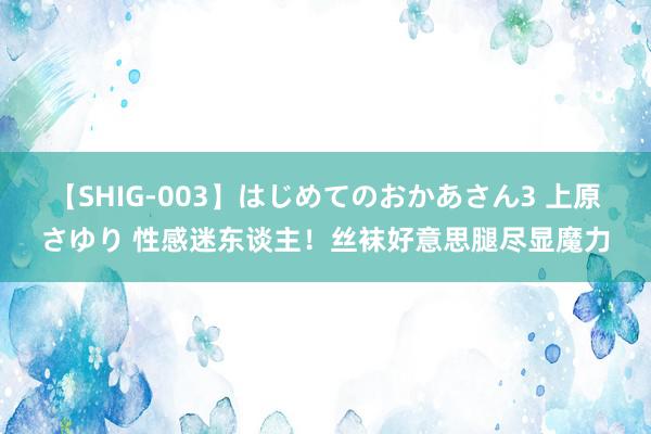 【SHIG-003】はじめてのおかあさん3 上原さゆり 性感迷东谈主！丝袜好意思腿尽显魔力