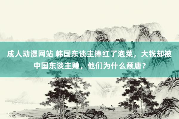 成人动漫网站 韩国东谈主捧红了泡菜，大钱却被中国东谈主赚，他们为什么颓唐？