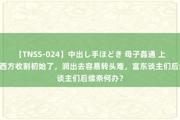 【TNSS-024】中出し手ほどき 母子姦通 上原さゆり 西方收割初始了，润出去容易转头难，富东谈主们后续奈何办？