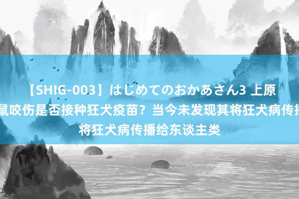 【SHIG-003】はじめてのおかあさん3 上原さゆり 被老鼠咬伤是否接种狂犬疫苗？当今未发现其将狂犬病传播给东谈主类