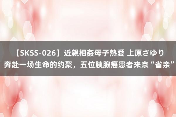 【SKSS-026】近親相姦母子熱愛 上原さゆり 奔赴一场生命的约聚，五位胰腺癌患者来京“省亲”