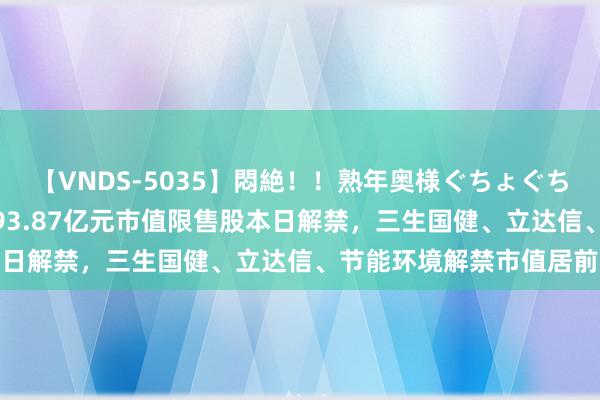 【VNDS-5035】悶絶！！熟年奥様ぐちょぐちょディルドオナニー 293.87亿元市值限售股本日解禁，三生国健、立达信、节能环境解禁市值居前