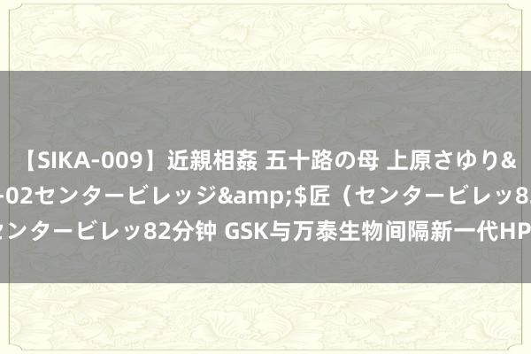 【SIKA-009】近親相姦 五十路の母 上原さゆり</a>2009-04-02センタービレッジ&$匠（センタービレッ82分钟 GSK与万泰生物间隔新一代HPV疫苗拓荒协作