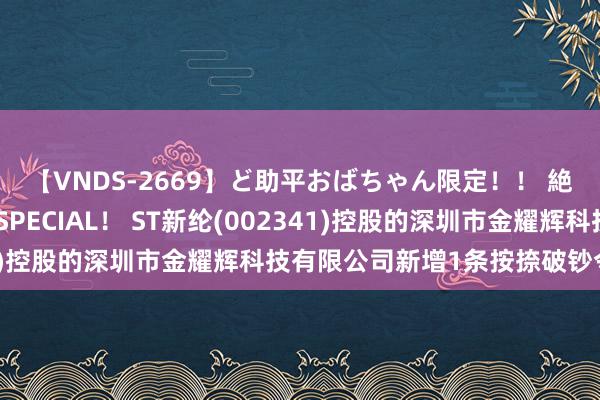 【VNDS-2669】ど助平おばちゃん限定！！ 絶頂ディルドオナニーSPECIAL！ ST新纶(002341)控股的深圳市金耀辉科技有限公司新增1条按捺破钞令信息