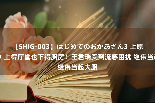 【SHIG-003】はじめてのおかあさん3 上原さゆり 上得厅堂也下得厨房！王君瑞受到流感困扰 继伟当起大厨