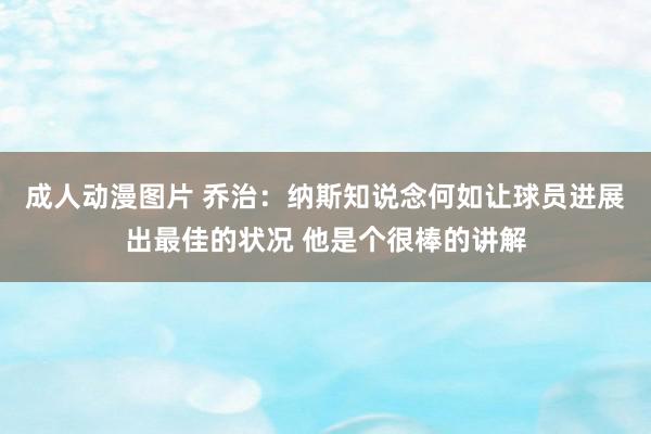 成人动漫图片 乔治：纳斯知说念何如让球员进展出最佳的状况 他是个很棒的讲解