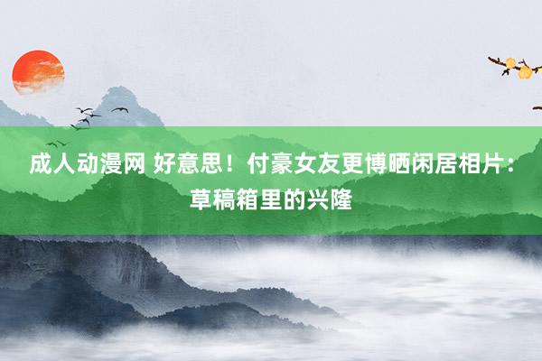 成人动漫网 好意思！付豪女友更博晒闲居相片：草稿箱里的兴隆