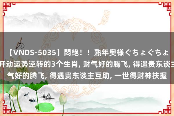 【VNDS-5035】悶絶！！熟年奥様ぐちょぐちょディルドオナニー 8月开动运势逆转的3个生肖, 财气好的腾飞, 得遇贵东谈主互助, 一世得财神扶握