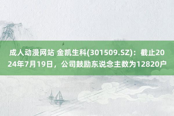 成人动漫网站 金凯生科(301509.SZ)：截止2024年7月19日，公司鼓励东说念主数为12820户