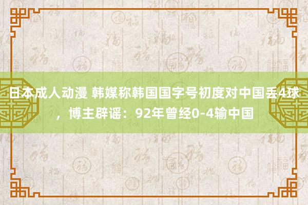 日本成人动漫 韩媒称韩国国字号初度对中国丢4球，博主辟谣：92年曾经0-4输中国