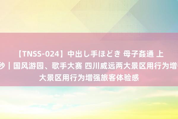 【TNSS-024】中出し手ほどき 母子姦通 上原さゆり 30秒｜国风游园、歌手大赛 四川威远两大景区用行为增强旅客体验感