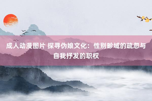 成人动漫图片 探寻伪娘文化：性别畛域的疏忽与自我抒发的职权