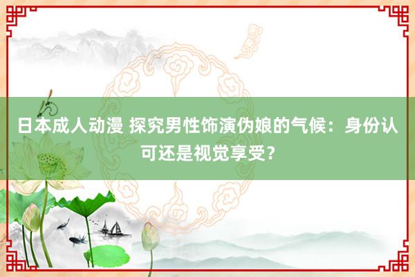 日本成人动漫 探究男性饰演伪娘的气候：身份认可还是视觉享受？