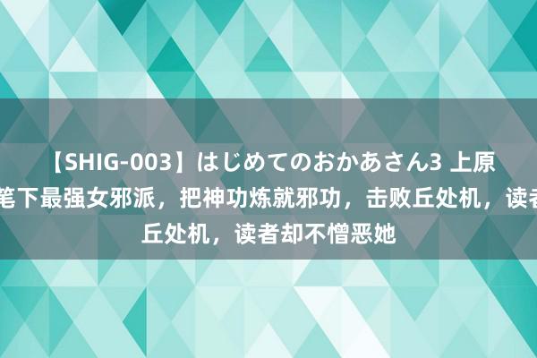 【SHIG-003】はじめてのおかあさん3 上原さゆり 金庸笔下最强女邪派，把神功炼就邪功，击败丘处机，读者却不憎恶她