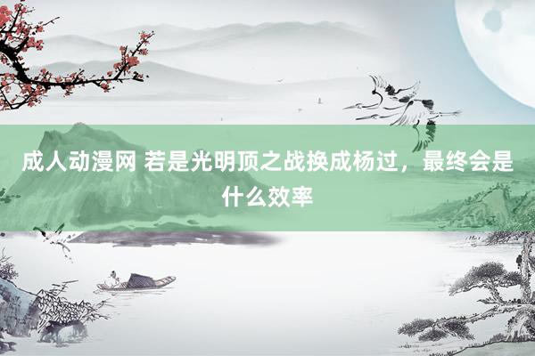 成人动漫网 若是光明顶之战换成杨过，最终会是什么效率