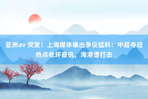 亚洲av 突发！上海媒体曝出争议猛料：中超夺冠热点收坏音讯，海港遭打击