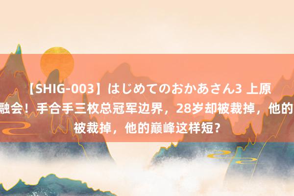 【SHIG-003】はじめてのおかあさん3 上原さゆり 无法融会！手合手三枚总冠军边界，28岁却被裁掉，他的巅峰这样短？