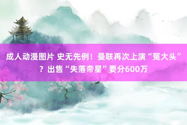 成人动漫图片 史无先例！曼联再次上演“冤大头”？出售“失落帝星”要分600万