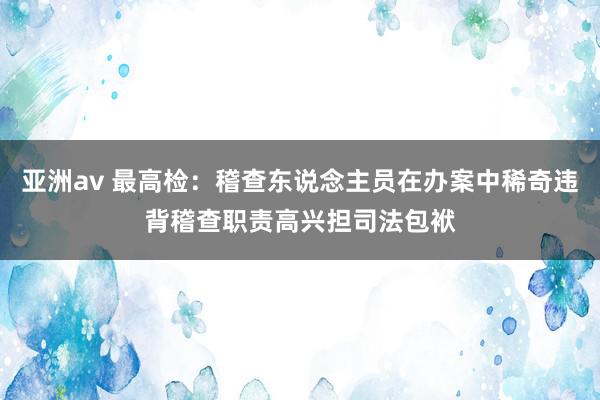 亚洲av 最高检：稽查东说念主员在办案中稀奇违背稽查职责高兴担司法包袱