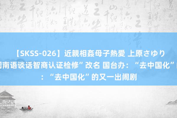 【SKSS-026】近親相姦母子熱愛 上原さゆり 民进党将“闽南语谈话智商认证检修”改名 国台办：“去中国化”的又一出闹剧